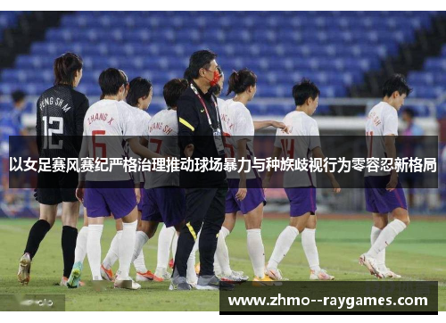 以女足赛风赛纪严格治理推动球场暴力与种族歧视行为零容忍新格局