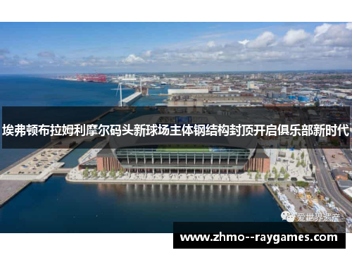 埃弗顿布拉姆利摩尔码头新球场主体钢结构封顶开启俱乐部新时代
